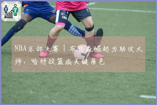 NBA东部决赛｜布伦森崛起为助攻大师，哈特投篮成关键角色