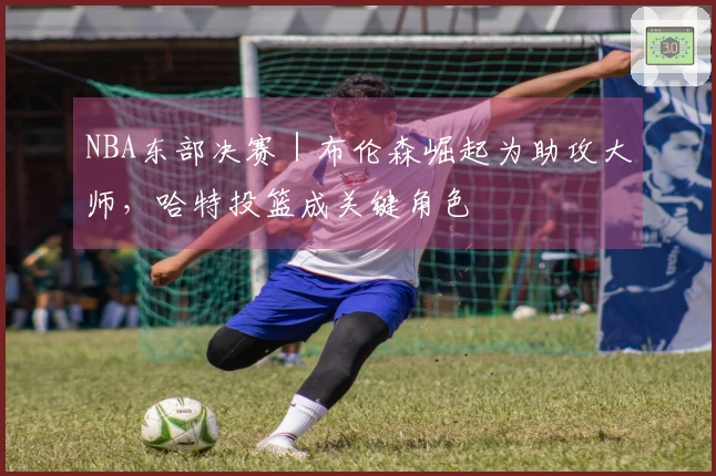 NBA东部决赛|布伦森崛起为助攻大师,哈特投篮成关键角色